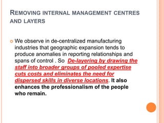 REMOVING INTERNAL MANAGEMENT CENTRES
AND LAYERS



We observe in de-centralized manufacturing
industries that geographic expansion tends to
produce anomalies in reporting relationships and
spans of control . So De-layering by drawing the
staff into broader groups of pooled expertise
cuts costs and eliminates the need for
dispersed skills in diverse locations. It also
enhances the professionalism of the people
who remain.

 