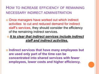 HOW TO INCREASE EFFICIENCY OF REMAINING
NECESSARY INDIRECT ADMINISTRATION
Once managers have worked out which indirect
activities to cut and reduced demand for indirect
staff’s services, they should consider the efficiency
of the remaining indirect services.
 It to clear that indirect services include indirect
staff and indirect activities.





Indirect services that have many employees but
are used only part of the time can be
concentrated into shared services with fewer
employees, lower costs and higher efficiency.

 