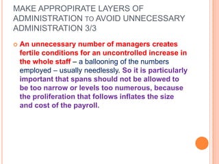 MAKE APPROPIRATE LAYERS OF
ADMINISTRATION TO AVOID UNNECESSARY
ADMINISTRATION 3/3


An unnecessary number of managers creates
fertile conditions for an uncontrolled increase in
the whole staff – a ballooning of the numbers
employed – usually needlessly. So it is particularly
important that spans should not be allowed to
be too narrow or levels too numerous, because
the proliferation that follows inflates the size
and cost of the payroll.

 