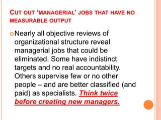 CUT OUT ‘MANAGERIAL’ JOBS THAT HAVE NO
MEASURABLE OUTPUT
 Nearly

all objective reviews of
organizational structure reveal
managerial jobs that could be
eliminated. Some have indistinct
targets and no real accountability.
Others supervise few or no other
people – and are better classified (and
paid) as specialists. Think twice
before creating new managers.

 