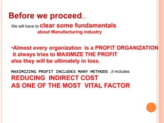 Before we proceed…
We will have to clear

some fundamentals

about Manufacturing industry

•Almost every organization is a PROFIT ORGANIZATION
it always tries to MAXIMIZE THE PROFIT
else they will be ultimately in loss.
MAXIMIZING PROFIT INCLUDES MANY METHODS ,it includes

REDUCING INDIRECT COST
AS ONE OF THE MOST VITAL FACTOR

 