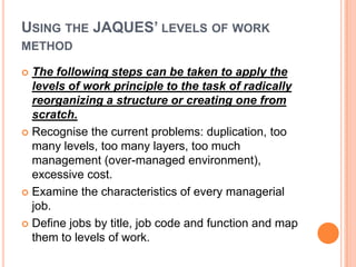 USING THE JAQUES’ LEVELS OF WORK
METHOD
The following steps can be taken to apply the
levels of work principle to the task of radically
reorganizing a structure or creating one from
scratch.
 Recognise the current problems: duplication, too
many levels, too many layers, too much
management (over-managed environment),
excessive cost.
 Examine the characteristics of every managerial
job.
 Define jobs by title, job code and function and map
them to levels of work.


 