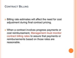CONTRACT BILLING



Billing rate estimates will affect the need for cost
adjustment during final contract pricing.



When a contract involves progress payments or
cost reimbursement, Management must monitor
contract billing rates to assure that payments or
reimbursements based on those rates are
reasonable.

 