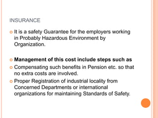 INSURANCE


It is a safety Guarantee for the employers working
in Probably Hazardous Environment by
Organization.

Management of this cost include steps such as
 Compensating such benefits in Pension etc. so that
no extra costs are involved.
 Proper Registration of industrial locality from
Concerned Departments or international
organizations for maintaining Standards of Safety.


 