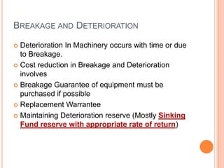 BREAKAGE AND DETERIORATION
Deterioration In Machinery occurs with time or due
to Breakage.
 Cost reduction in Breakage and Deterioration
involves
 Breakage Guarantee of equipment must be
purchased if possible
 Replacement Warrantee
 Maintaining Deterioration reserve (Mostly Sinking
Fund reserve with appropriate rate of return)


 