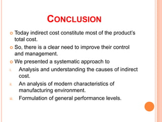 CONCLUSION
Today indirect cost constitute most of the product’s
total cost.
 So, there is a clear need to improve their control
and management.
 We presented a systematic approach to
i.
Analysis and understanding the causes of indirect
cost.
ii.
An analysis of modern characteristics of
manufacturing environment.
iii. Formulation of general performance levels.


 