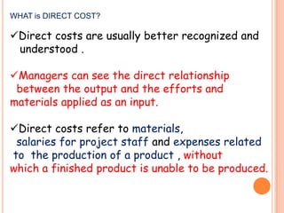 WHAT is DIRECT COST?

Direct costs are usually better recognized and
understood .

Managers can see the direct relationship
between the output and the efforts and
materials applied as an input.
Direct costs refer to materials,
salaries for project staff and expenses related
to the production of a product , without
which a finished product is unable to be produced.

 