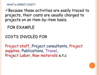 WHAT is DIRECT COST?

Because these activities are easily traced to
projects, their costs are usually charged to
projects on an item-by-item basis.
FOR EXAMPLE
COSTS INVOLED FOR
Project staff, Project consultants, Project
supplies, Publications, Travel,
Project Labor, Raw materials e.t.c

 