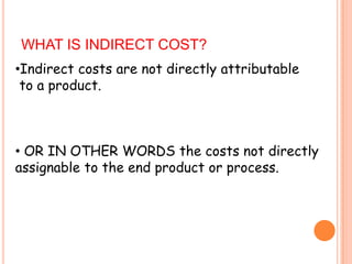 WHAT IS INDIRECT COST?
•Indirect costs are not directly attributable
to a product.

• OR IN OTHER WORDS the costs not directly
assignable to the end product or process.

 