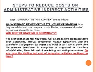 steps IMPORTANT IN THIS CONTEXT are as follows:-

1)A SYSTEMATIC REVIEW OF THE STRUCTURE OF STAFFING, how
they are related and how many can control better, is an essential part of
any serious attempt to cut costs.
WHY COST OF STAFFING IS GROWING????
It is seen that in the last fifty years, just as productive processes have
been automated, manual accounting, manual typewriters, and the
calculation and payment (of wages and bills) in cash are all gone. And
the massive investment in computers is supposed to transform
administration, financial control, marketing and selling on buttons. So
why have the staffing and cost of supporting activities continued to
grow?

 