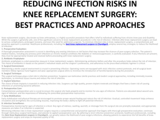 REDUCING INFECTION RISKS IN
KNEE REPLACEMENT SURGERY:
BEST PRACTICES AND APPROACHES
Knee replacement surgery, also known as knee arthroplasty, is a highly successful procedure that offers relief to individuals suffering from chronic knee pain and disability.
While the surgery is generally safe, one of the significant concerns in knee replacement procedures is the risk of infection. Infection after knee replacement surgery can lead
to serious complications, prolonged recovery, and even the need for additional surgeries. To minimize infection risks in knee replacement surgery, a comprehensive and
proactive approach is essential. Healthcare professionals, including the best knee replacement surgeon in Chandigarh, employ several key strategies to reduce the likelihood
of infection:
1. Preoperative Evaluation:
A thorough preoperative assessment is crucial in identifying any existing infections or risk factors that may increase the chances of post-surgery infection. The patient’s
medical history, including any previous joint infections or chronic medical conditions like diabetes or immunosuppression, is carefully evaluated. If any infections are present,
they must be appropriately treated and resolved before proceeding with knee replacement surgery.
2. Antibiotic Prophylaxis:
Antibiotic prophylaxis is a vital preventive measure in knee replacement surgery. Administering antibiotics before and after the procedure helps reduce the risk of infection.
The choice of antibiotics is based on the patient’s individual needs and the surgeon’s preferences, and adherence to the prescribed antibiotic regimen is critical.
3. Surgical Environment:
Maintaining a sterile surgical environment is crucial in preventing infection. Operating rooms are equipped with strict infection control protocols, and all surgical team
members follow rigorous hand hygiene and wear appropriate surgical attire to minimize the introduction of harmful bacteria during the procedure.
4. Surgical Technique:
The surgical technique plays a vital role in infection prevention. Surgeons use meticulous sterile practices and modern surgical approaches, including minimally invasive
techniques, to minimize tissue trauma and reduce the risk of infection.
5. Implant Selection:
The choice of knee implants is essential in reducing infection risks. Surgeons use high-quality, proven implant materials and designs that have a lower risk of causing
infections or promoting bacterial adhesion.
6. Postoperative Care:
Comprehensive postoperative care is crucial to ensure the surgical site heals properly and to monitor for any signs of infection. Patients are educated about wound care,
signs of infection, and the importance of following the prescribed postoperative instructions.
7. Early Mobilization:
Early mobilization and physical therapy are encouraged to promote proper wound healing and reduce the risk of infection. Gradual, controlled movement helps enhance
circulation and strengthens the surrounding muscles, improving the body’s ability to fight off potential infections.
8. Infection Surveillance:
Postoperative monitoring for signs of infection is critical. Any signs of redness, swelling, warmth, or drainage from the surgical site are promptly evaluated, and appropriate
measures are taken if an infection is suspected.
Minimizing infection risks in knee replacement surgery requires a comprehensive and proactive approach that begins with thorough preoperative evaluation, continues
through meticulous surgical techniques, and extends to vigilant postoperative care. By adhering to strict infection prevention protocols, healthcare professionals, including
the Best Knee Replacement surgeon in Chandigarh, can greatly reduce the likelihood of post-surgery infections, allowing patients to experience the full benefits of knee
replacement surgery and enjoy an improved quality of life.
 