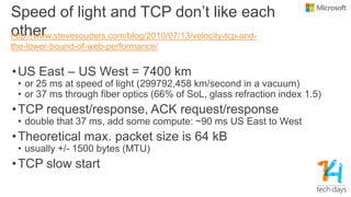 Speed of light and TCP don’t like each
other
•US East – US West = 7400 km
• or 25 ms at speed of light (299792,458 km/second in a vacuum)
• or 37 ms through fiber optics (66% of SoL, glass refraction index 1.5)
•TCP request/response, ACK request/response
• double that 37 ms, add some compute: ~90 ms US East to West
•Theoretical max. packet size is 64 kB
• usually +/- 1500 bytes (MTU)
•TCP slow start
http://www.stevesouders.com/blog/2010/07/13/velocity-tcp-and-
the-lower-bound-of-web-performance/
 