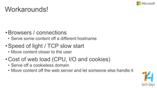 Workarounds!
•Browsers / connections
• Serve some content off a different hostname
•Speed of light / TCP slow start
• Move content closer to the user
•Cost of web load (CPU, I/O and cookies)
• Serve off a cookieless domain
• Move content off the web server and let someone else handle it
 