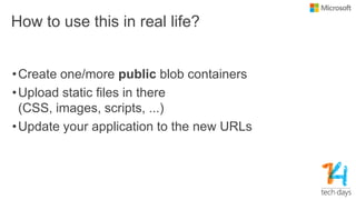 How to use this in real life?
•Create one/more public blob containers
•Upload static files in there
(CSS, images, scripts, ...)
•Update your application to the new URLs
 