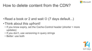 How to delete content from the CDN?
•Read a book or 2 and wait  (7 days default...)
•Think about this upfront!
• If you know expiry, set the Cache-Control header (shorter = more
updates)
• If you don’t, use versioning in query strings
• Better: use both
 