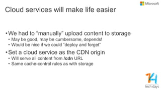 Cloud services will make life easier
•We had to “manually” upload content to storage
• May be good, may be cumbersome, depends!
• Would be nice if we could “deploy and forget”
•Set a cloud service as the CDN origin
• Will serve all content from /cdn URL
• Same cache-control rules as with storage
 