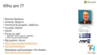 Who am I?
• Maarten Balliauw
• Antwerp, Belgium
• Technical Evangelist, JetBrains
• Founder, MyGet
• AZUG
• Focus on web
• ASP.NET MVC, Azure, SignalR, ...
• MVP Azure & ASPInsider
• Big passion: Azure
• http://blog.maartenballiauw.be
• @maartenballiauw
Shameless self promotion: Pro NuGet -
http://amzn.to/pronuget2
 