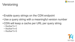 Versioning
•Enable query strings on the CDN endpoint
•Use a query string with a meaningful version number
•CDN will keep a cache per URL per query string
• /foo/bar?v=1
• /foo/bar?v=2
• /foo/bar?v=3
 