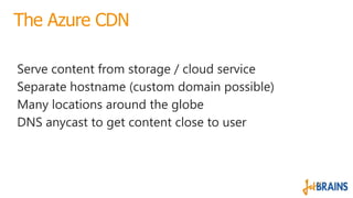 The Azure CDN
Serve content from storage / cloud service
Separate hostname (custom domain possible)
Many locations around ...