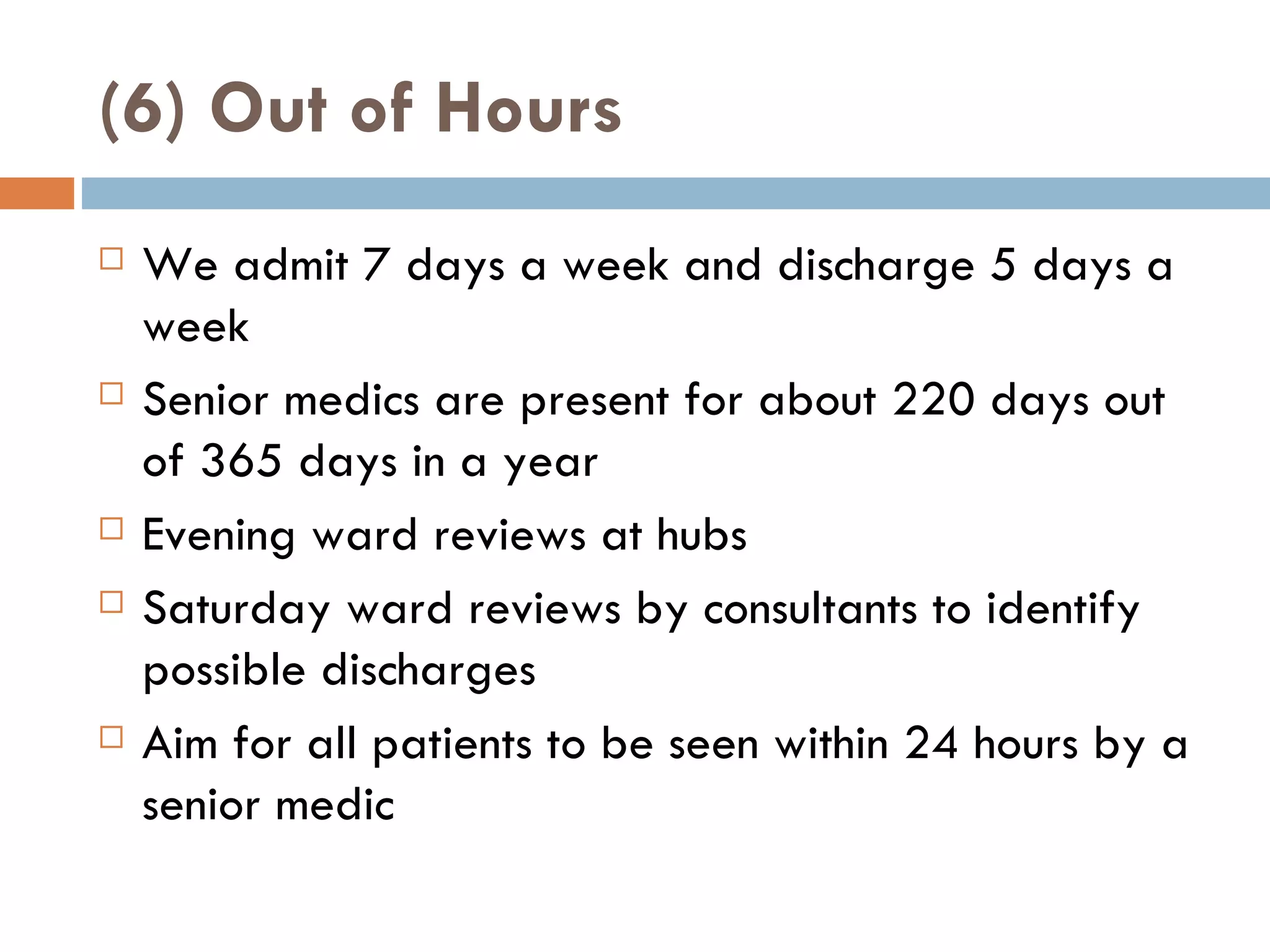 (6) Out of Hours We admit 7 days a week and discharge 5 days a week Senior medics are present for about 220 days out of 365 days in a year Evening ward reviews at hubs Saturday ward reviews by consultants to identify possible discharges Aim for all patients to be seen within 24 hours by a senior medic 