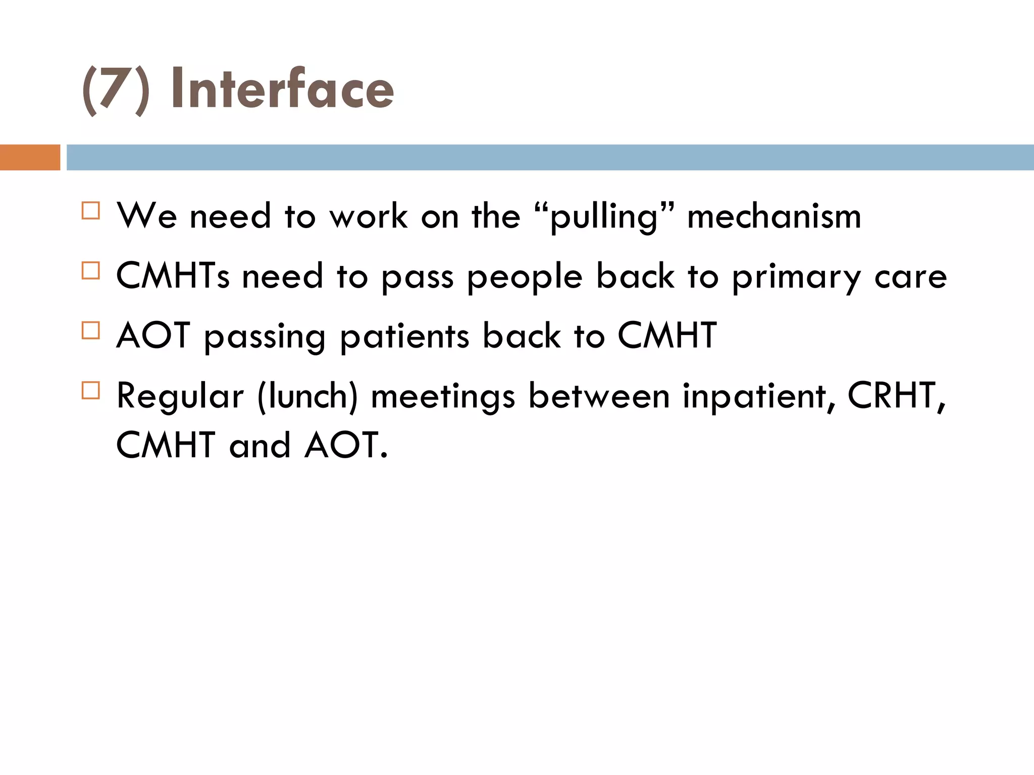 (7) Interface We need to work on the  “ pulling ”  mechanism CMHTs need to pass people back to primary care AOT passing patients back to CMHT Regular (lunch) meetings between inpatient, CRHT, CMHT and AOT. 