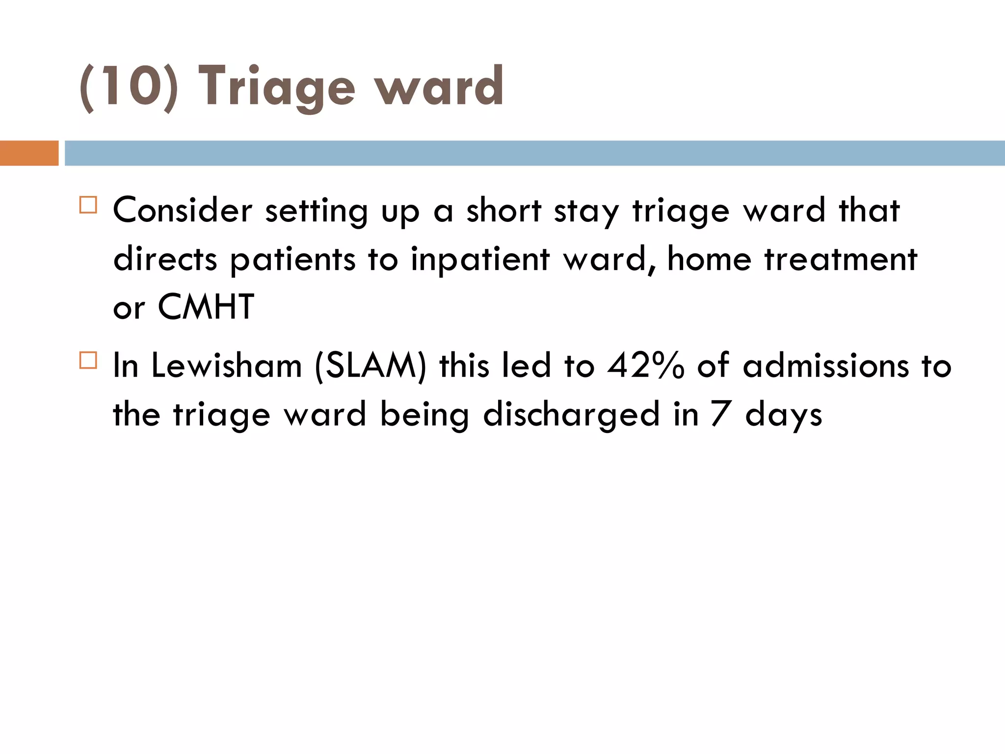 (10) Triage ward Consider setting up a short stay triage ward that directs patients to inpatient ward, home treatment or CMHT In Lewisham (SLAM) this led to 42% of admissions to the triage ward being discharged in 7 days 