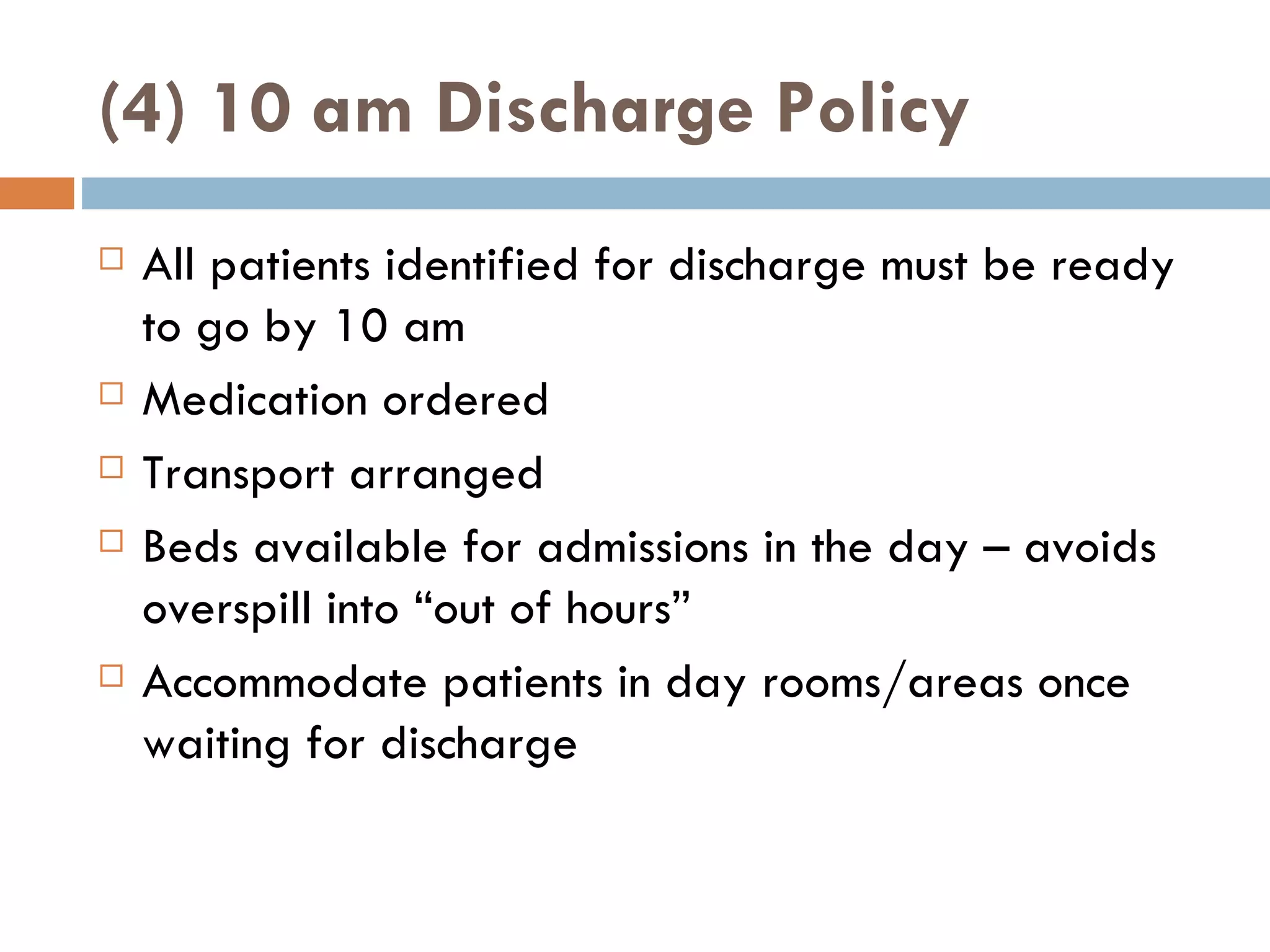 (4) 10 am Discharge Policy All patients identified for discharge must be ready to go by 10 am Medication ordered Transport arranged Beds available for admissions in the day – avoids overspill into  “ out of hours ” Accommodate patients in day rooms/areas once waiting for discharge 