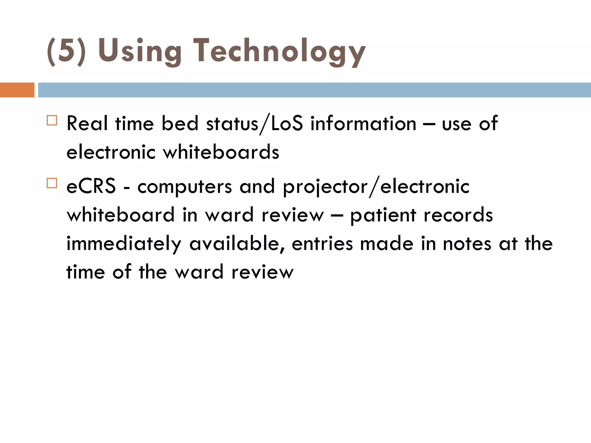 (5) Using Technology Real time bed status/LoS information – use of electronic whiteboards eCRS - computers and projector/electronic whiteboard in ward review – patient records immediately available, entries made in notes at the time of the ward review 