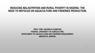 REDUCING MALNUTRITION AND RURAL POVERTY IN NIGERIA: THE
NEED TO REFOCUS ON AQUACULTURE AND FISHERIES PRODUCTION.
PROF. YEMI AKEGBEJO-SAMSONS
FEDERAL UNIVERSITY OF AGRICULTURE,
DEPARTMENT OF AQUACULTURE AND FISHERIES MANAGEMENT,
ABEOKUTA, NIGERIA.
1
 
