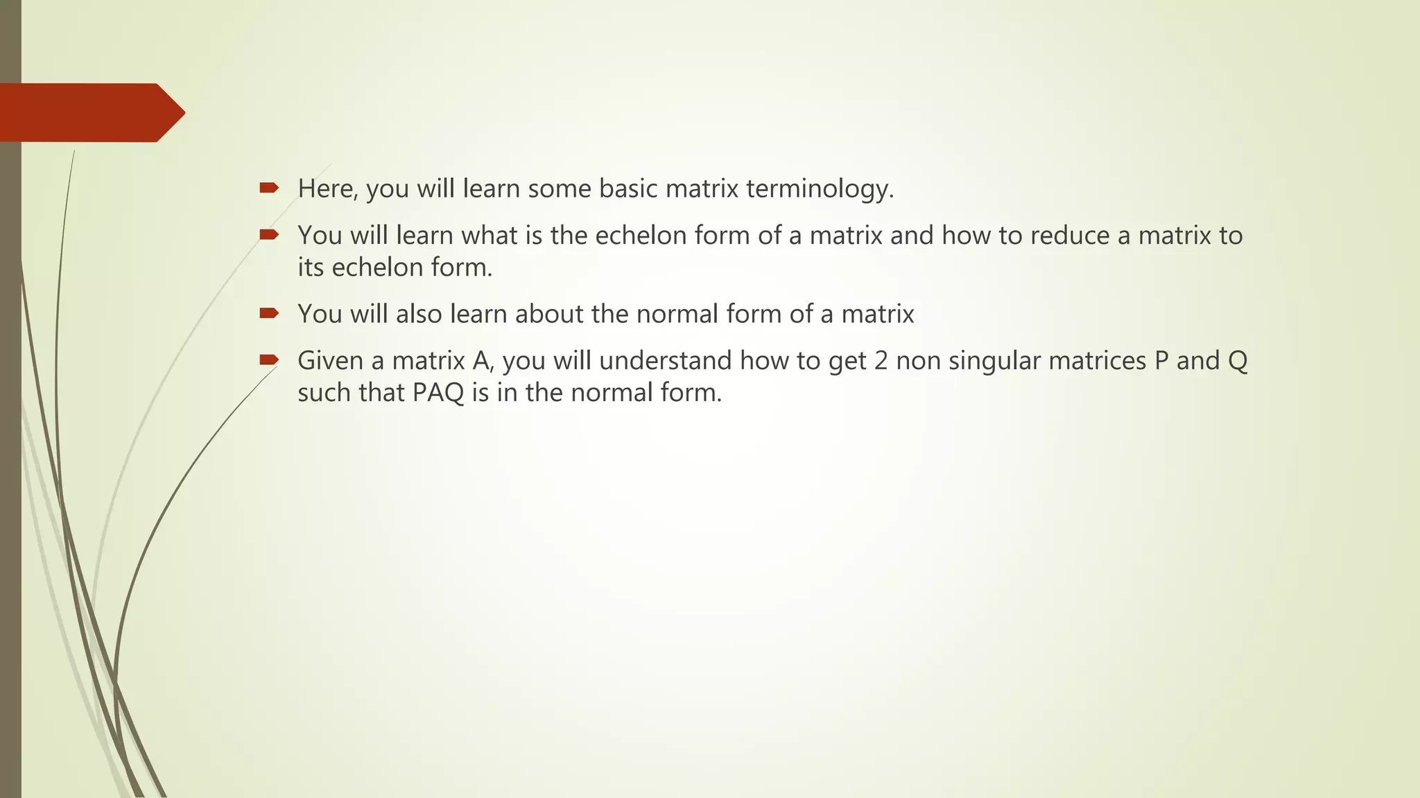  Here, you will learn some basic matrix terminology.
 You will learn what is the echelon form of a matrix and how to reduce a matrix to
its echelon form.
 You will also learn about the normal form of a matrix
 Given a matrix A, you will understand how to get 2 non singular matrices P and Q
such that PAQ is in the normal form.
 