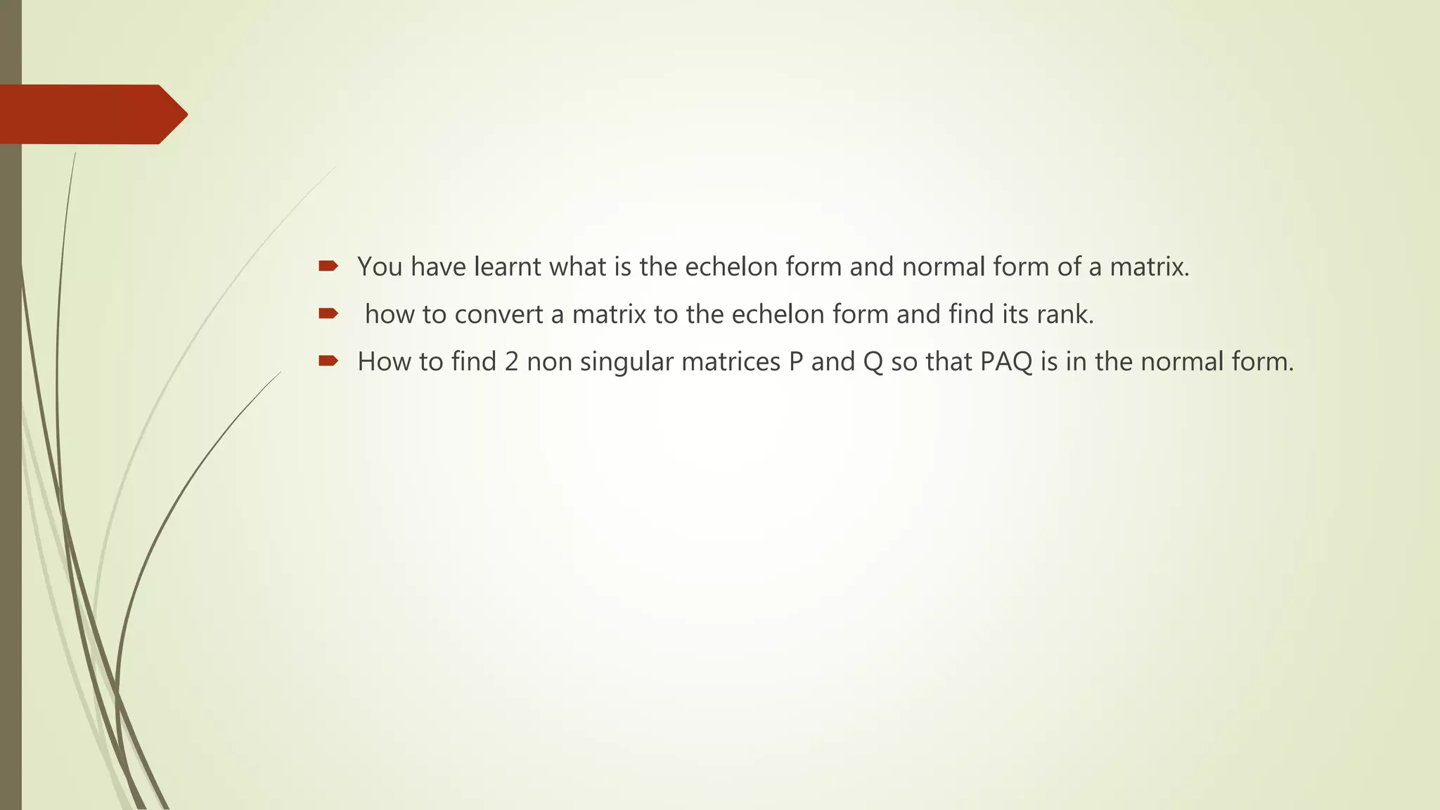  You have learnt what is the echelon form and normal form of a matrix.
 how to convert a matrix to the echelon form and find its rank.
 How to find 2 non singular matrices P and Q so that PAQ is in the normal form.
 