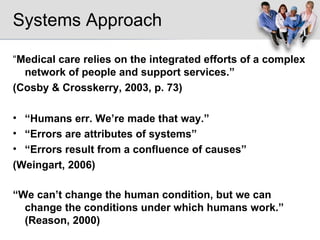 Systems Approach “ Medical care relies on the integrated efforts of a complex network of people and support services.” (Cosby & Crosskerry, 2003, p. 73) “ Humans err. We’re made that way.” “ Errors are attributes of systems” “ Errors result from a confluence of causes” (Weingart, 2006) “ We can’t change the human condition, but we can change the conditions under which humans work.” (Reason, 2000) 