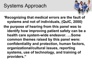 Systems Approach “ Recognizing that medical errors are the fault of systems and not of individuals, (QuIC, 2000) the purpose of hearing from this panel was to identify how improving patient safety can be a health care system-wide endeavor. …Some common themes raised by this panel were: confidentiality and protection, human factors, organizational/cultural issues, reporting   systems, use of technology, and training of providers.”   