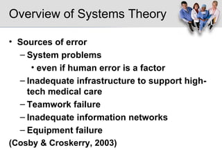 Overview of Systems Theory Sources of error System problems even if human error is a factor Inadequate infrastructure to support high-tech medical care Teamwork failure Inadequate information networks Equipment failure (Cosby & Croskerry, 2003) 