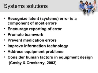Systems solutions Recognize latent (systems) error is a component of most errors Encourage reporting of error Promote teamwork Prevent medication errors Improve information technology Address equipment problems Consider human factors in equipment design (Cosby & Croskerry, 2003) 
