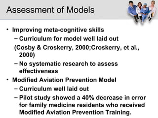 Assessment of Models Improving meta-cognitive skills Curriculum for model well laid out (Cosby & Croskerry, 2000;Croskerry, et al., 2000) No systematic research to assess effectiveness Modified Aviation Prevention Model Curriculum well laid out  Pilot study showed a 40% decrease in error  for family medicine residents who received Modified Aviation Prevention Training. Only pre and post test, more research needed 