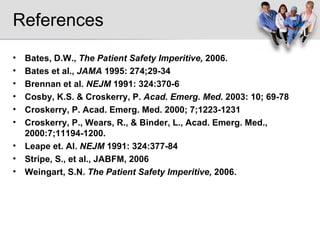 References Bates, D.W.,  The Patient Safety Imperitive,  2006. Bates et al.,  JAMA  1995: 274;29-34  Brennan et al.  NEJM  1991: 324:370-6 Cosby, K.S. & Croskerry, P.  Acad. Emerg. Med.  2003: 10; 69-78  Croskerry, P. Acad. Emerg. Med. 2000; 7;1223-1231 Croskerry, P., Wears, R., & Binder, L., Acad. Emerg. Med., 2000:7;11194-1200. Leape et. Al.  NEJM  1991: 324:377-84 Stripe, S., et al., JABFM, 2006 Weingart, S.N.  The Patient Safety Imperitive,  2006. 