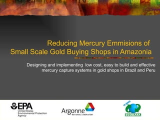Reducing Mercury Emmisions of  Small Scale Gold Buying Shops in Amazonia Designing and implementing  low cost, easy to build and effective mercury capture systems in gold shops in Brazil and Peru 