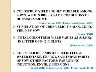  COLOSTRUM YIELD HIGHLY VARIABLE AMONG
SOWS, WITHIN BREED, SAME CONDITIONS OF
HOUSING & MGMT.
(Devillers et al., 2007; Farmer and Quesnel,2009)
 STIMULATION OF UDDER ELICIT A MAX. COLO.
YIELD BY SOW
Fraser (1984)
 TOTAL COLOSTRUM YIELD VARIES 2.5 & 5.0 Kg
IN LITTER OF 8–12 PIGLETS
(Farmer et al., 2006)
 COL. YIELD DEPENDS ON BREED, FEED &
WATER INTAKE, ENERGY, SANITARY& PARITY
OF SOW OTHER FACTORS: FARROWING
INDUCTION, ENVIR. & HORMONE
(Quesnel, 2011; Decaluwé et al., 2013; Ferrari et al., 2014)
 