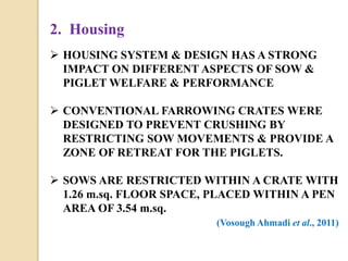 2. Housing
 HOUSING SYSTEM & DESIGN HAS A STRONG
IMPACT ON DIFFERENT ASPECTS OF SOW &
PIGLET WELFARE & PERFORMANCE
 CONVENTIONAL FARROWING CRATES WERE
DESIGNED TO PREVENT CRUSHING BY
RESTRICTING SOW MOVEMENTS & PROVIDE A
ZONE OF RETREAT FOR THE PIGLETS.
 SOWS ARE RESTRICTED WITHIN A CRATE WITH
1.26 m.sq. FLOOR SPACE, PLACED WITHIN A PEN
AREA OF 3.54 m.sq.
(Vosough Ahmadi et al., 2011)
 