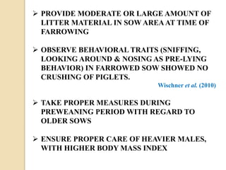  PROVIDE MODERATE OR LARGE AMOUNT OF
LITTER MATERIAL IN SOW AREA AT TIME OF
FARROWING
 OBSERVE BEHAVIORAL TRAITS (SNIFFING,
LOOKING AROUND & NOSING AS PRE-LYING
BEHAVIOR) IN FARROWED SOW SHOWED NO
CRUSHING OF PIGLETS.
Wischner et al. (2010)
 TAKE PROPER MEASURES DURING
PREWEANING PERIOD WITH REGARD TO
OLDER SOWS
 ENSURE PROPER CARE OF HEAVIER MALES,
WITH HIGHER BODY MASS INDEX
 