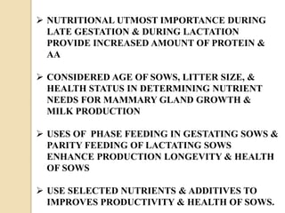  NUTRITIONAL UTMOST IMPORTANCE DURING
LATE GESTATION & DURING LACTATION
PROVIDE INCREASED AMOUNT OF PROTEIN &
AA
 CONSIDERED AGE OF SOWS, LITTER SIZE, &
HEALTH STATUS IN DETERMINING NUTRIENT
NEEDS FOR MAMMARY GLAND GROWTH &
MILK PRODUCTION
 USES OF PHASE FEEDING IN GESTATING SOWS &
PARITY FEEDING OF LACTATING SOWS
ENHANCE PRODUCTION LONGEVITY & HEALTH
OF SOWS
 USE SELECTED NUTRIENTS & ADDITIVES TO
IMPROVES PRODUCTIVITY & HEALTH OF SOWS.
 