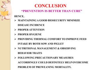 “PREVENTION IS BETTER THAN CURE”
HENCE,
 MAINTAINING A GOOD BIOSECURITY MINIMIZE
DISEASE INCIDENCE
 PROPER ATTENTION
 PROPER HYGIENE
 PROVIDING THERMAL COMFORT TO IMPROVE FEED
INTAKE BY BOTH SOW AND PIGLET
 NUTRITIONAL MANAGEMENT & OBSERVING
BEHAVIOR TRAITS
 FOLLOWING PRECAUTIONARY MEASURES
ACCORDINGLY COULD DEFINITELY HELP OVERCOME
PROBLEM OF PREWEANING MORTALITY.
CONCLUSION
 