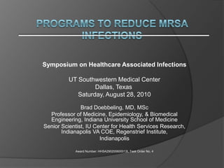 Programs to Reduce MRSA infections Symposium on Healthcare Associated Infections    UT Southwestern Medical Center Dallas, Texas  Saturday, August 28, 2010 Brad Doebbeling, MD, MSc Professor of Medicine, Epidemiology, & Biomedical Engineering, Indiana University School of Medicine  Senior Scientist, IU Center for Health Services Research, Indianapolis VA COE, Regenstrief Institute, Indianapolis Award Number: HHSA290200600013I, Task Order No. 4 