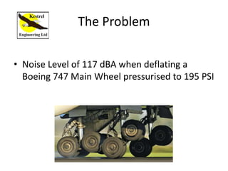 The Problem
• Noise Level of 117 dBA when deflating a
Boeing 747 Main Wheel pressurised to 195 PSI
 