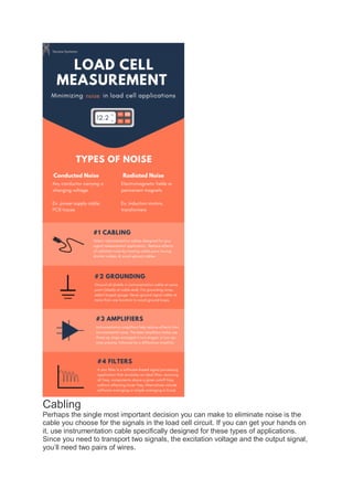 Cabling
Perhaps the single most important decision you can make to eliminate noise is the
cable you choose for the signals in the load cell circuit. If you can get your hands on
it, use instrumentation cable specifically designed for these types of applications.
Since you need to transport two signals, the excitation voltage and the output signal,
you’ll need two pairs of wires.
 
