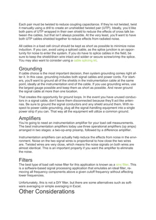 Each pair must be twisted to reduce coupling capacitance. If they’re not twisted, twist
it manually using a drill to create an unshielded twisted pair (UTP). Ideally, you’d like
both pairs of UTP wrapped in their own shield to reduce the effects of cross talk be-
tween the cables, but that isn’t always possible. At the very least, you’ll want to have
both UTP cables shielded together to reduce effects from radiated noise.
All cables in a load cell circuit should be kept as short as possible to minimize noise
induction. If you can, avoid using a spliced cable, as the splice junction is an oppor-
tunity for noise to enter the system. If you do have to splice cables in the field, be
sure to keep the shield/drain wire intact and solder or secure screw/crimp the splice.
You may also want to consider using a cable splicing kit.
Grounding
If cable choice is the most important decision, then system grounding comes right af-
ter it. In this case, grounding includes both signal cables and power cords. For start-
ers, you’ll want to ground all of the shields in the instrumentation cable at the same
point, ideally at the instrumentation end of the cable. If you use grounding wires, use
the largest gauge possible and keep them as short as possible. And never ground
the signal cable at more than one location.
That creates the opportunity for ground loops. In the event you have unused conduc-
tors in a signal cable, don’t leave them disconnected because they’ll act like anten-
nas. Be sure to ground the signal conductors and any shield around them. With re-
spect to power cable grounding, plug all the signal-handling equipment into a single
power strip if you can. That way all the equipment will utilize a common ground.
Amplifiers
You’re going to need an instrumentation amplifier for your load cell measurements.
The best instrumentation amplifiers today use three operational amplifiers (op amps)
arranged in two stages: a two-op-amp preamp, followed by a difference amplifier.
Instrumentation amplifiers can actually help reduce the effects from noise in the envi-
ronment. Noise on the two signal wires is proportional to how close the two wires
are. Twisted wires are very close, which means the noise signals on both wires are
almost identical. This is an important property if you want the amplifier to eliminate
the noise.
Filters
The best type of load cell noise filter for this application is known as a sinc filter. This
is a software-based signal processing application that emulates an ideal filter, re-
moving all frequency components above a given cutoff frequency without affecting
lower frequencies.
Unfortunately, this is not a DIY filter, but there are some alternatives such as soft-
ware averaging or simple averaging in Excel.
Other Considerations
 
