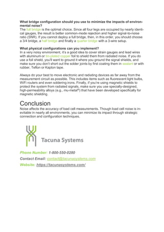 What bridge configuration should you use to minimize the impacts of environ-
mental noise?
The full bridge is the optimal choice. Since all four legs are occupied by nearly identi-
cal gauges, the result is better common-mode rejection and higher signal-to-noise
ratio (SNR). If you cannot deploy a full bridge, then, in this order, you should choose
a 3/4 bridge, a half bridge and finally a quarter bridge with a 3-wire setup.
What physical configurations can you implement?
In a very noisy environment, it’s a good idea to cover strain gauges and lead wires
with aluminum or tin-plated copper foil to shield them from radiated noise. If you do
use a foil shield, you’ll want to ground it where you ground the signal shields, and
make sure you don’t short out the solder joints by first coating them in sealant or with
rubber, Teflon or Kapton tape.
Always do your best to move electronic and radiating devices as far away from the
measurement circuit as possible. This includes items such as fluorescent light bulbs,
WiFi routers and even soldering irons. Finally, if you’re using magnetic shields to
protect the system from radiated signals, make sure you use specially-designed,
high-permeability alloys (e.g., mu-metal®
) that have been developed specifically for
magnetic shielding.
Conclusion
Noise affects the accuracy of load cell measurements. Though load cell noise is in-
evitable in nearly all environments, you can minimize its impact through strategic
connection and configuration techniques.
Phone Number: 1-800-550-0280
Contact Email: contact@tacunasystems.com
Website: https://tacunasystems.com/
 