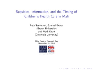 Subsidies, Information, and the Timing of
Children’s Health Care in Mali
Anja Sautmann, Samuel Brown
(Brown University)
and Mark Dean
(Columbia University)
Child Poverty Research Day
November 18, 2016
 
