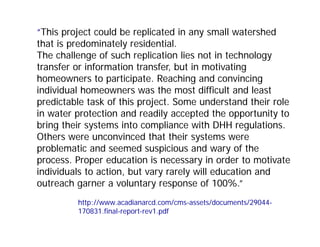 “This project could be replicated in any small watershed
that is predominately residential.
The challenge of such replication lies not in technology
transfer or information transfer, but in motivating
homeowners to participate. Reaching and convincing
individual homeowners was the most difficult and least
predictable task of this project. Some understand their role
in water protection and readily accepted the opportunity to
bring their systems into compliance with DHH regulations.
Others were unconvinced that their systems were
problematic and seemed suspicious and wary of the
process. Proper education is necessary in order to motivate
individuals to action, but vary rarely will education and
outreach garner a voluntary response of 100%.”
http://www.acadianarcd.com/cms-assets/documents/29044-
170831.final-report-rev1.pdf
 